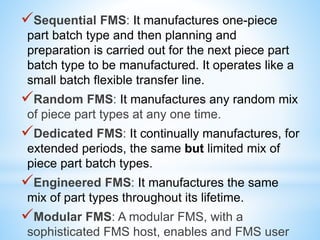 Sequential FMS: It manufactures one-piece
part batch type and then planning and
preparation is carried out for the next piece part
batch type to be manufactured. It operates like a
small batch flexible transfer line.
Random FMS: It manufactures any random mix
of piece part types at any one time.
Dedicated FMS: It continually manufactures, for
extended periods, the same but limited mix of
piece part batch types.
Engineered FMS: It manufactures the same
mix of part types throughout its lifetime.
Modular FMS: A modular FMS, with a
sophisticated FMS host, enables and FMS user
 