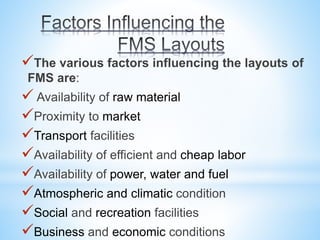 The various factors influencing the layouts of
FMS are:
 Availability of raw material
Proximity to market
Transport facilities
Availability of efficient and cheap labor
Availability of power, water and fuel
Atmospheric and climatic condition
Social and recreation facilities
Business and economic conditions
 