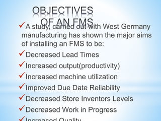 A study, carried out with West Germany
manufacturing has shown the major aims
of installing an FMS to be:
Decreased Lead Times
Increased output(productivity)
Increased machine utilization
Improved Due Date Reliability
Decreased Store Inventors Levels
Decreased Work in Progress
 