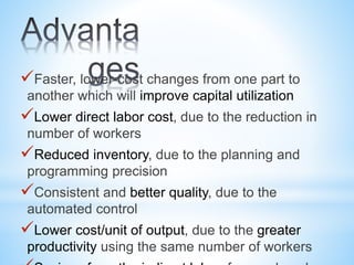 Faster, lower-cost changes from one part to
another which will improve capital utilization
Lower direct labor cost, due to the reduction in
number of workers
Reduced inventory, due to the planning and
programming precision
Consistent and better quality, due to the
automated control
Lower cost/unit of output, due to the greater
productivity using the same number of workers
 