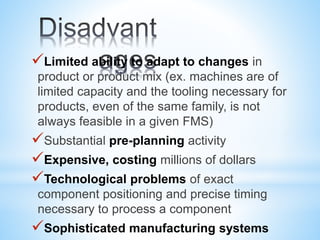 Limited ability to adapt to changes in
product or product mix (ex. machines are of
limited capacity and the tooling necessary for
products, even of the same family, is not
always feasible in a given FMS)
Substantial pre-planning activity
Expensive, costing millions of dollars
Technological problems of exact
component positioning and precise timing
necessary to process a component
Sophisticated manufacturing systems
 