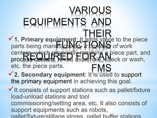 VARIOUS
EQUIPMENTS AND
THEIR
FUNCTIONS
REQUIRED FOR AN
FMS
1. Primary equipment: It adds value to the piece
parts being manufactured. It consists of work
centers, which physically machine a piece part, and
process centers, which assemble, check or wash,
etc. the piece parts.
2. Secondary equipment: It is used to support
the primary equipment in achieving this goal.
It consists of support stations such as pallet/fixture
load-unload stations and tool
commissioning/setting area, etc. It also consists of
support equipments such as robots,
 