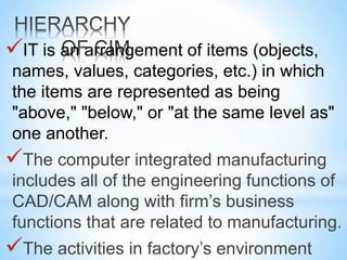 IT is an arrangement of items (objects,
names, values, categories, etc.) in which
the items are represented as being
"above," "below," or "at the same level as"
one another.
The computer integrated manufacturing
includes all of the engineering functions of
CAD/CAM along with firm’s business
functions that are related to manufacturing.
The activities in factory’s environment
 