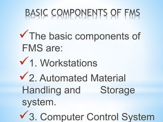 The basic components of
FMS are:
1. Workstations
2. Automated Material
Handling and Storage
system.
3. Computer Control System
 