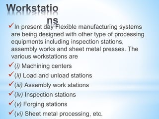 In present day Flexible manufacturing systems
are being designed with other type of processing
equipments including inspection stations,
assembly works and sheet metal presses. The
various workstations are
(i) Machining centers
(ii) Load and unload stations
(iii) Assembly work stations
(iv) Inspection stations
(v) Forging stations
(vi) Sheet metal processing, etc.
 