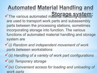 The various automated material handling systems
are used to transport work parts and subassembly
parts between the processing stations, sometimes
incorporating storage into function. The various
functions of automated material handling and storage
system are
(i) Random and independent movement of work
parts between workstations
(ii) Handling of a variety of work part configurations
(iii) Temporary storage
(iv) Convenient access for loading and unloading of
work parts
 