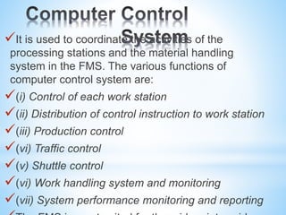 It is used to coordinate the activities of the
processing stations and the material handling
system in the FMS. The various functions of
computer control system are:
(i) Control of each work station
(ii) Distribution of control instruction to work station
(iii) Production control
(vi) Traffic control
(v) Shuttle control
(vi) Work handling system and monitoring
(vii) System performance monitoring and reporting
 
