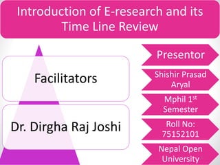 Introduction of E-research and its
Time Line Review
Presentor
Shishir Prasad
Aryal
Mphil 1st
Semester
Roll No:
75152101
Nepal Open
University9/8/2019 1
Facilitators
Dr. Dirgha Raj Joshi
 