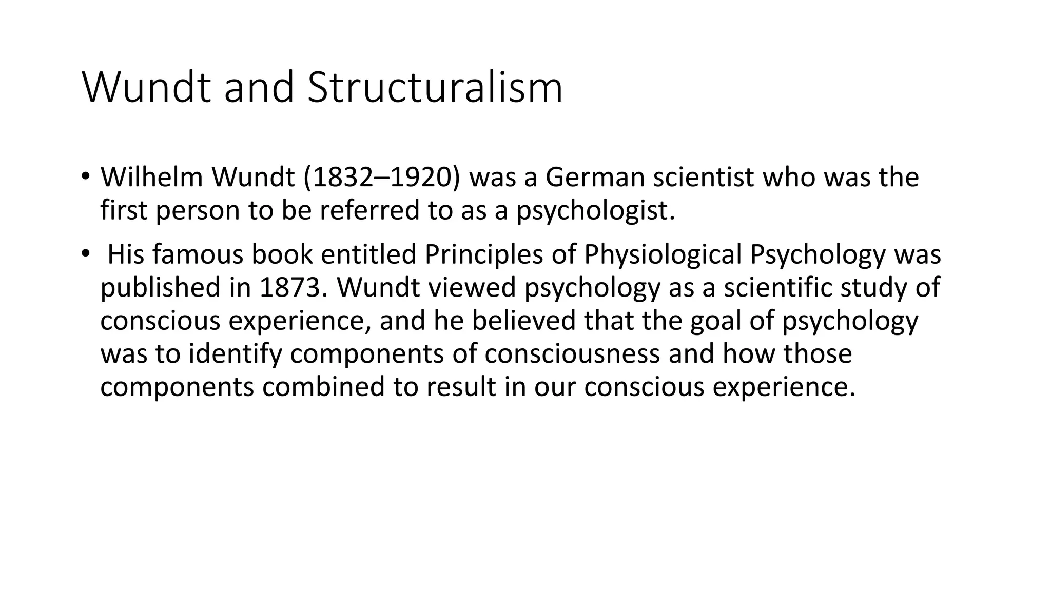 Wundt and Structuralism
• Wilhelm Wundt (1832–1920) was a German scientist who was the
first person to be referred to as a psychologist.
• His famous book entitled Principles of Physiological Psychology was
published in 1873. Wundt viewed psychology as a scientific study of
conscious experience, and he believed that the goal of psychology
was to identify components of consciousness and how those
components combined to result in our conscious experience.
 