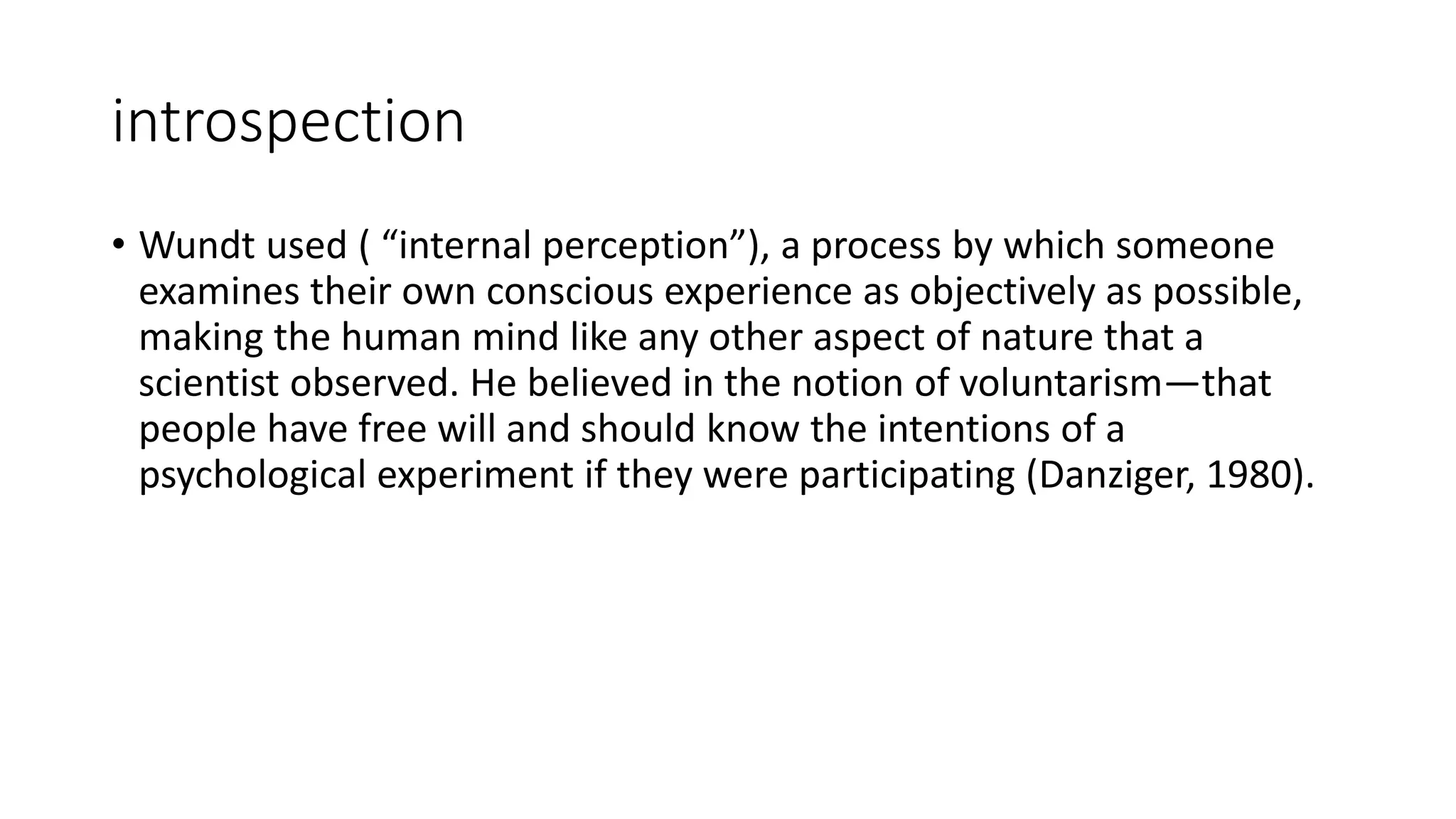 introspection
• Wundt used ( “internal perception”), a process by which someone
examines their own conscious experience as objectively as possible,
making the human mind like any other aspect of nature that a
scientist observed. He believed in the notion of voluntarism—that
people have free will and should know the intentions of a
psychological experiment if they were participating (Danziger, 1980).
 