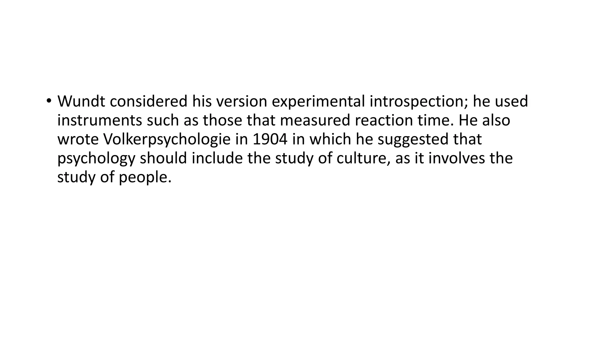 • Wundt considered his version experimental introspection; he used
instruments such as those that measured reaction time. He also
wrote Volkerpsychologie in 1904 in which he suggested that
psychology should include the study of culture, as it involves the
study of people.
 