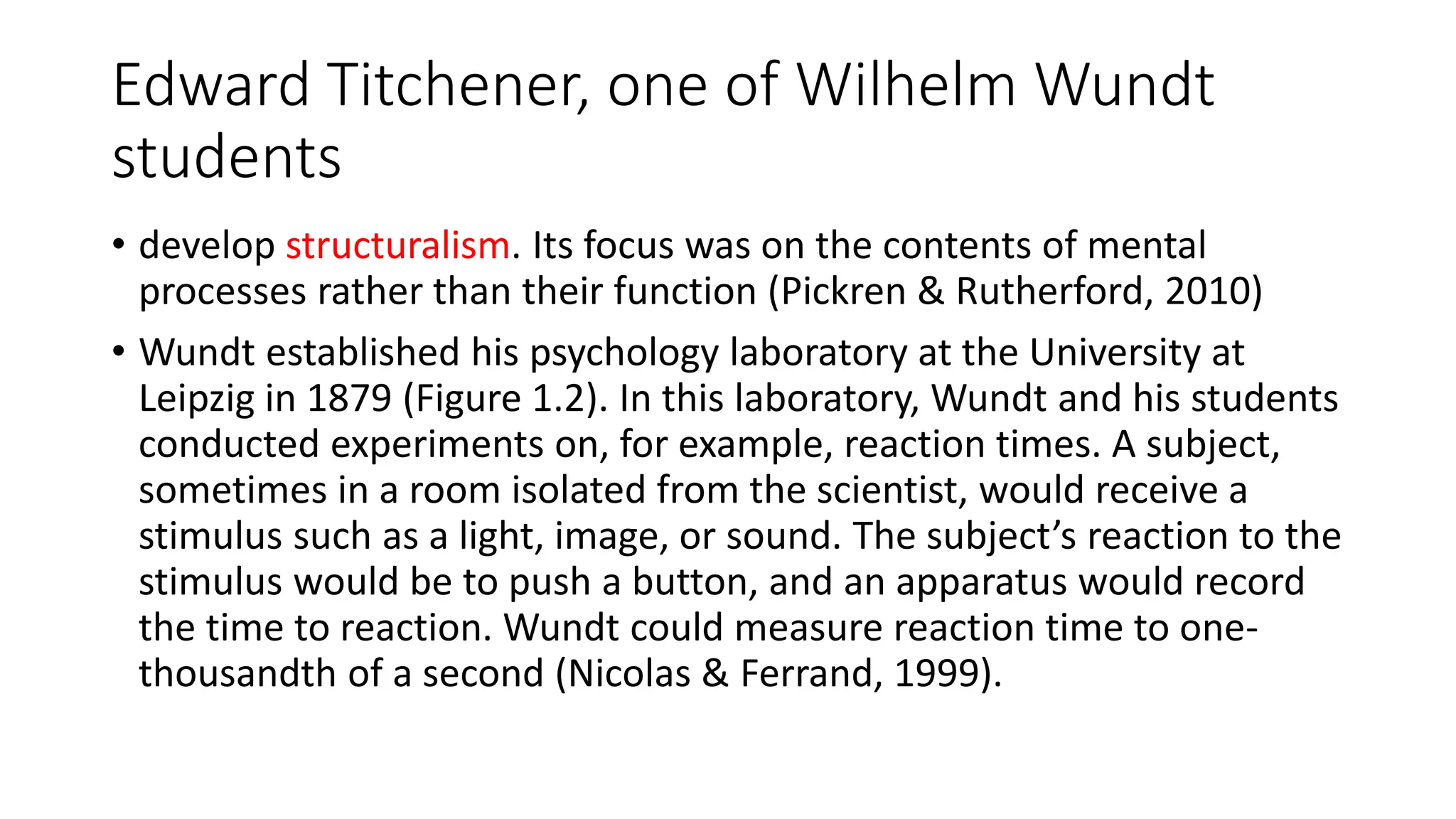 Edward Titchener, one of Wilhelm Wundt
students
• develop structuralism. Its focus was on the contents of mental
processes rather than their function (Pickren & Rutherford, 2010)
• Wundt established his psychology laboratory at the University at
Leipzig in 1879 (Figure 1.2). In this laboratory, Wundt and his students
conducted experiments on, for example, reaction times. A subject,
sometimes in a room isolated from the scientist, would receive a
stimulus such as a light, image, or sound. The subject’s reaction to the
stimulus would be to push a button, and an apparatus would record
the time to reaction. Wundt could measure reaction time to one-
thousandth of a second (Nicolas & Ferrand, 1999).
 
