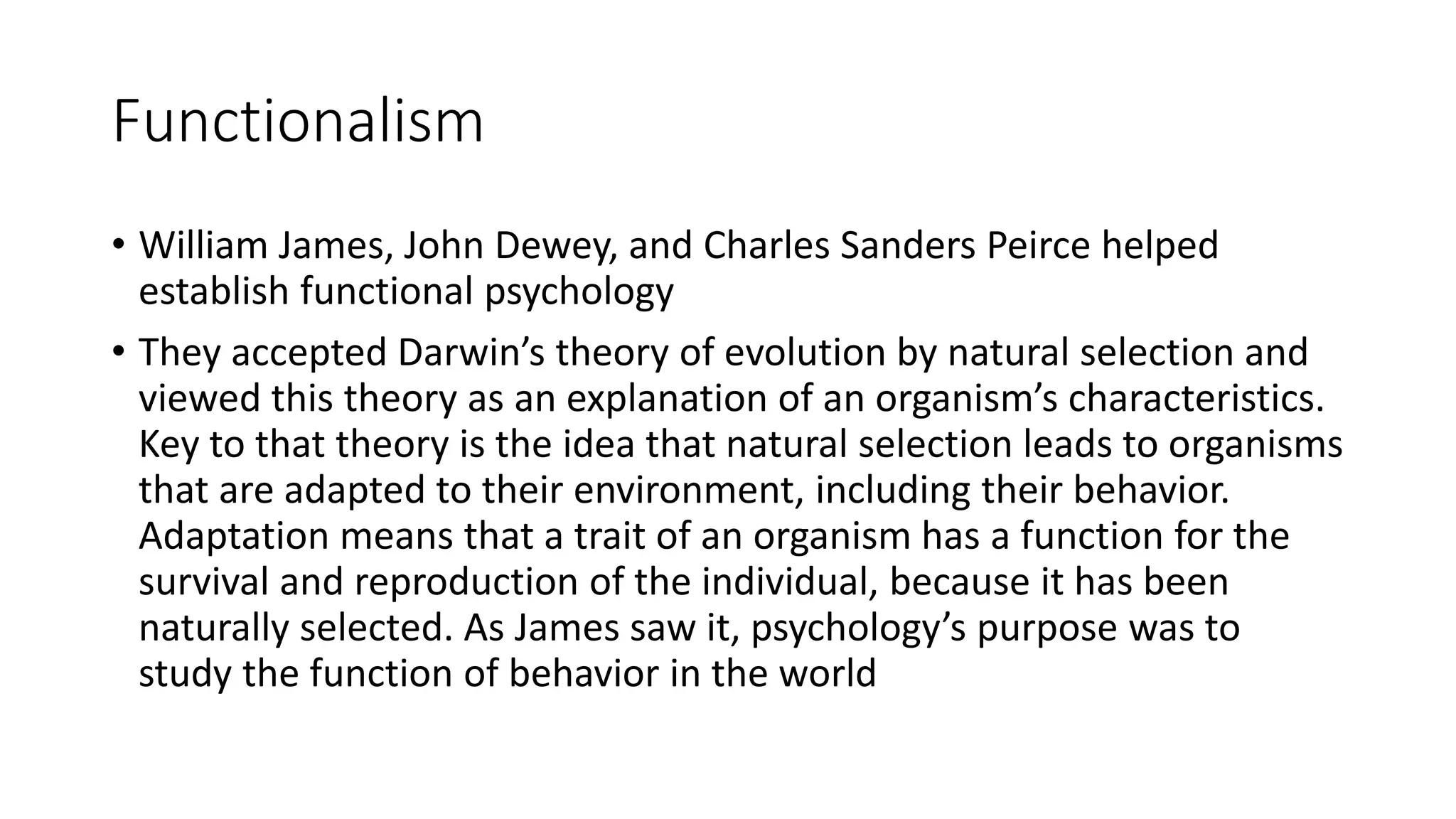 Functionalism
• William James, John Dewey, and Charles Sanders Peirce helped
establish functional psychology
• They accepted Darwin’s theory of evolution by natural selection and
viewed this theory as an explanation of an organism’s characteristics.
Key to that theory is the idea that natural selection leads to organisms
that are adapted to their environment, including their behavior.
Adaptation means that a trait of an organism has a function for the
survival and reproduction of the individual, because it has been
naturally selected. As James saw it, psychology’s purpose was to
study the function of behavior in the world
 