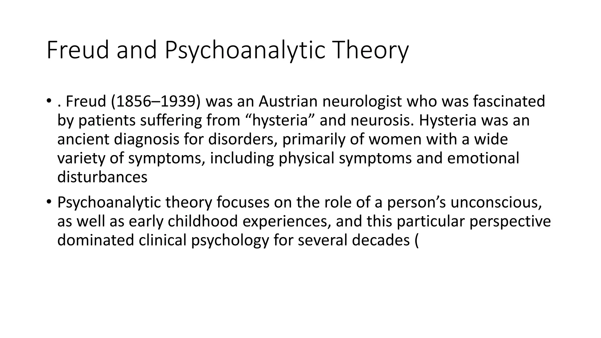 Freud and Psychoanalytic Theory
• . Freud (1856–1939) was an Austrian neurologist who was fascinated
by patients suffering from “hysteria” and neurosis. Hysteria was an
ancient diagnosis for disorders, primarily of women with a wide
variety of symptoms, including physical symptoms and emotional
disturbances
• Psychoanalytic theory focuses on the role of a person’s unconscious,
as well as early childhood experiences, and this particular perspective
dominated clinical psychology for several decades (
 