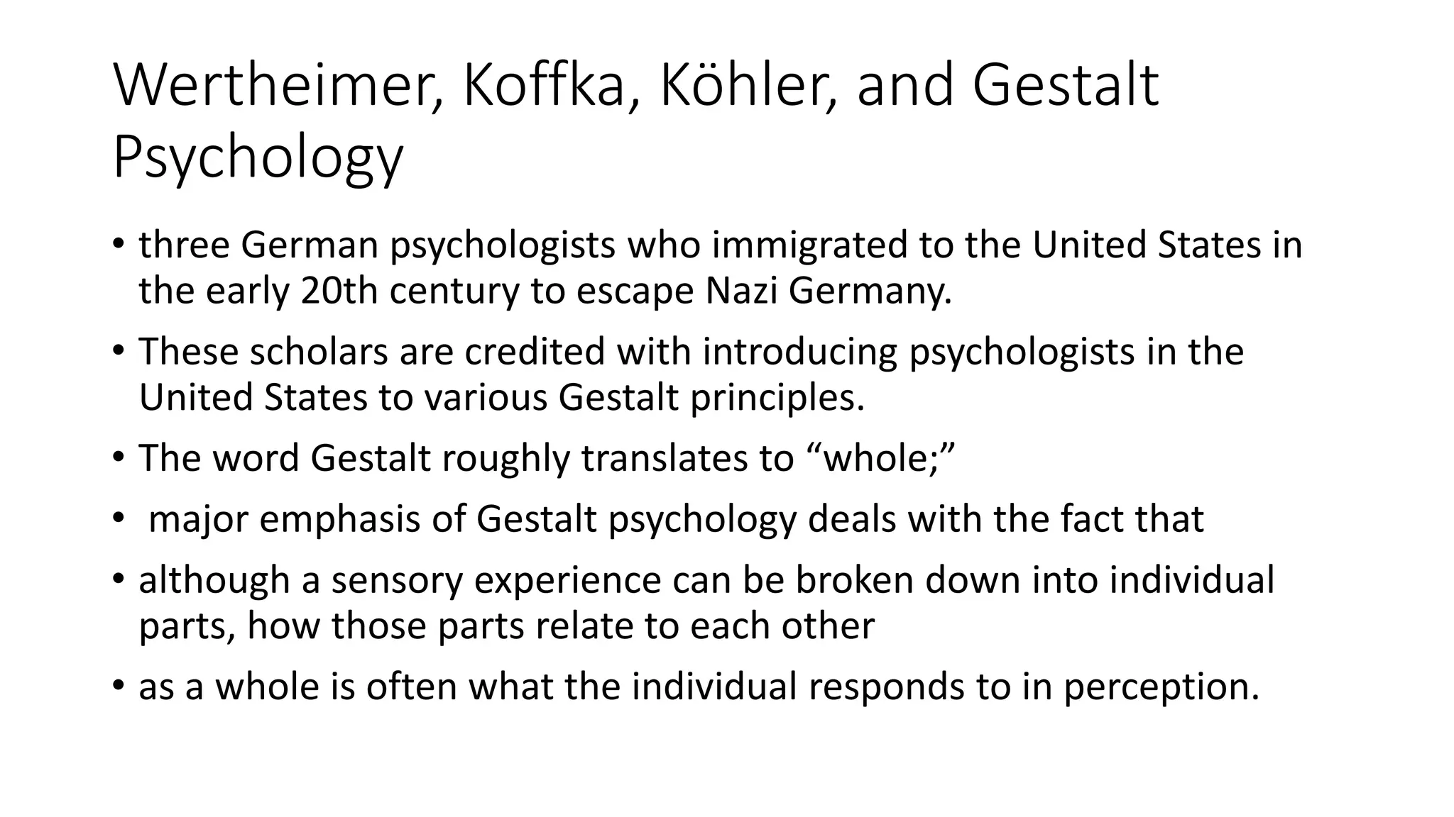 Wertheimer, Koffka, Köhler, and Gestalt
Psychology
• three German psychologists who immigrated to the United States in
the early 20th century to escape Nazi Germany.
• These scholars are credited with introducing psychologists in the
United States to various Gestalt principles.
• The word Gestalt roughly translates to “whole;”
• major emphasis of Gestalt psychology deals with the fact that
• although a sensory experience can be broken down into individual
parts, how those parts relate to each other
• as a whole is often what the individual responds to in perception.
 