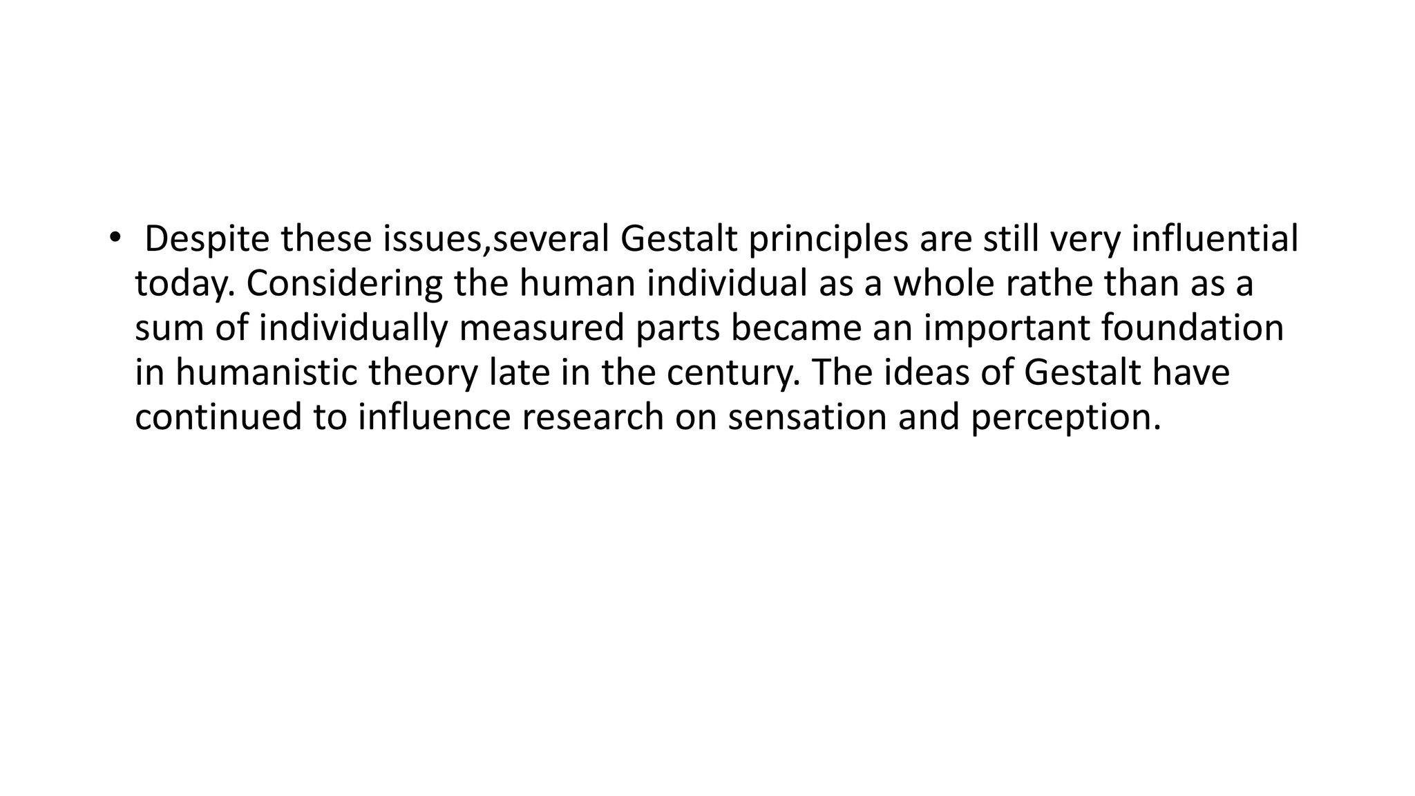 • Despite these issues,several Gestalt principles are still very influential
today. Considering the human individual as a whole rathe than as a
sum of individually measured parts became an important foundation
in humanistic theory late in the century. The ideas of Gestalt have
continued to influence research on sensation and perception.
 