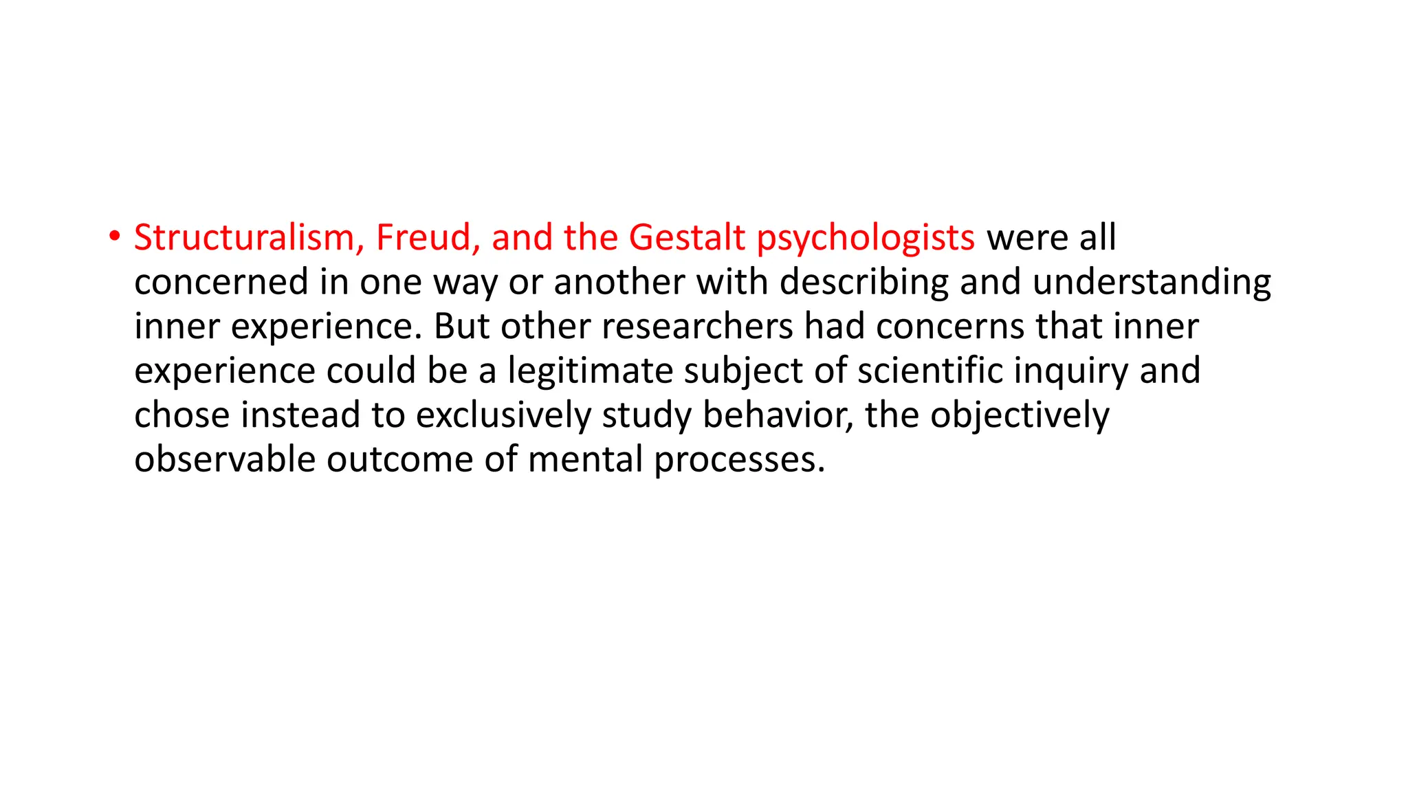• Structuralism, Freud, and the Gestalt psychologists were all
concerned in one way or another with describing and understanding
inner experience. But other researchers had concerns that inner
experience could be a legitimate subject of scientific inquiry and
chose instead to exclusively study behavior, the objectively
observable outcome of mental processes.
 