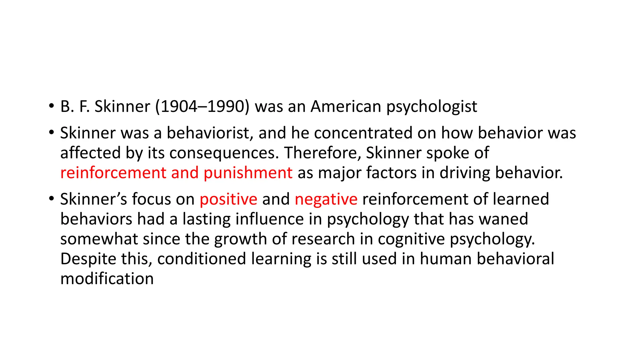 • B. F. Skinner (1904–1990) was an American psychologist
• Skinner was a behaviorist, and he concentrated on how behavior was
affected by its consequences. Therefore, Skinner spoke of
reinforcement and punishment as major factors in driving behavior.
• Skinner’s focus on positive and negative reinforcement of learned
behaviors had a lasting influence in psychology that has waned
somewhat since the growth of research in cognitive psychology.
Despite this, conditioned learning is still used in human behavioral
modification
 