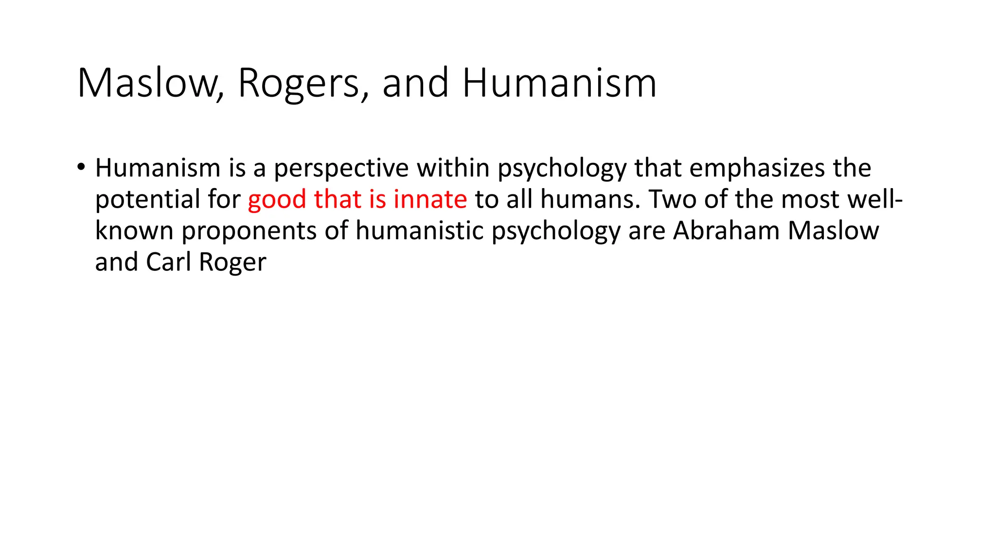 Maslow, Rogers, and Humanism
• Humanism is a perspective within psychology that emphasizes the
potential for good that is innate to all humans. Two of the most well-
known proponents of humanistic psychology are Abraham Maslow
and Carl Roger
 