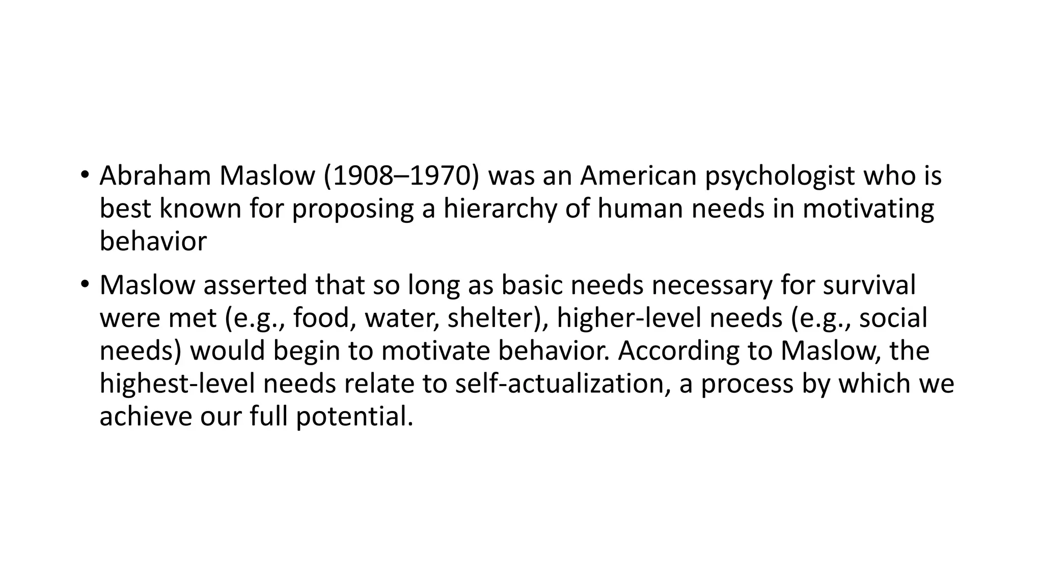 • Abraham Maslow (1908–1970) was an American psychologist who is
best known for proposing a hierarchy of human needs in motivating
behavior
• Maslow asserted that so long as basic needs necessary for survival
were met (e.g., food, water, shelter), higher-level needs (e.g., social
needs) would begin to motivate behavior. According to Maslow, the
highest-level needs relate to self-actualization, a process by which we
achieve our full potential.
 