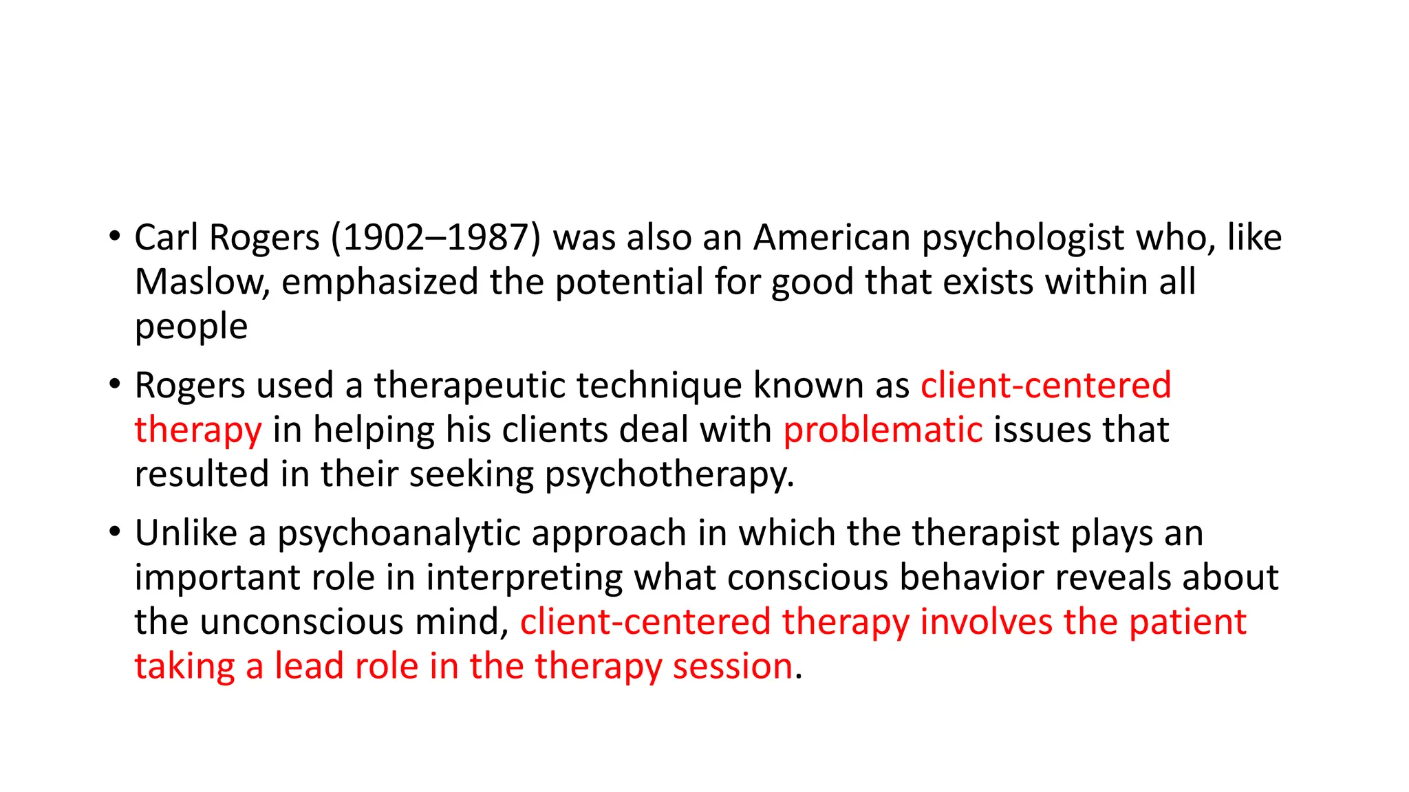 • Carl Rogers (1902–1987) was also an American psychologist who, like
Maslow, emphasized the potential for good that exists within all
people
• Rogers used a therapeutic technique known as client-centered
therapy in helping his clients deal with problematic issues that
resulted in their seeking psychotherapy.
• Unlike a psychoanalytic approach in which the therapist plays an
important role in interpreting what conscious behavior reveals about
the unconscious mind, client-centered therapy involves the patient
taking a lead role in the therapy session.
 