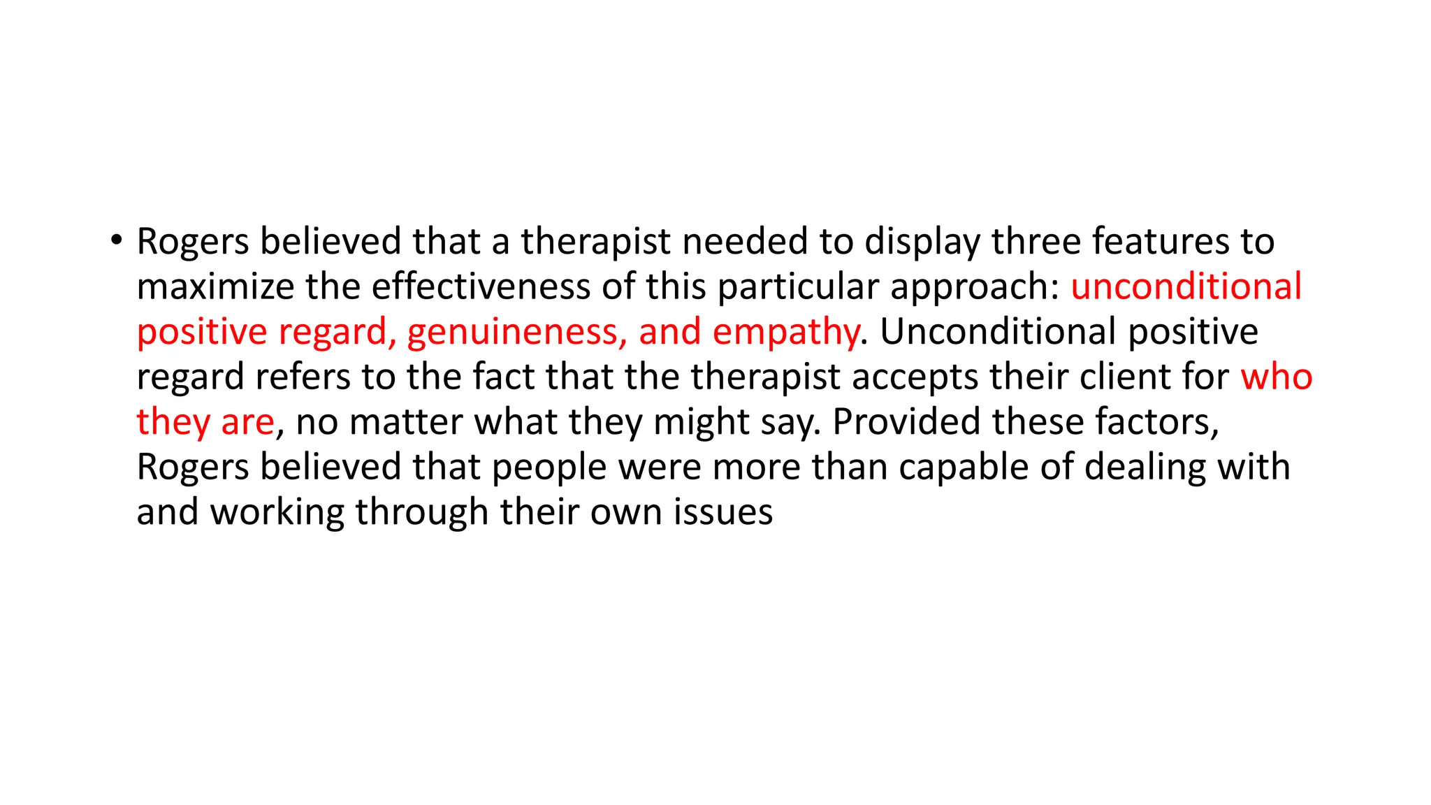 • Rogers believed that a therapist needed to display three features to
maximize the effectiveness of this particular approach: unconditional
positive regard, genuineness, and empathy. Unconditional positive
regard refers to the fact that the therapist accepts their client for who
they are, no matter what they might say. Provided these factors,
Rogers believed that people were more than capable of dealing with
and working through their own issues
 