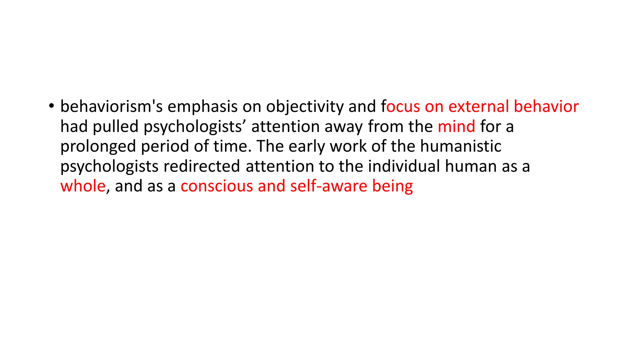 • behaviorism's emphasis on objectivity and focus on external behavior
had pulled psychologists’ attention away from the mind for a
prolonged period of time. The early work of the humanistic
psychologists redirected attention to the individual human as a
whole, and as a conscious and self-aware being
 