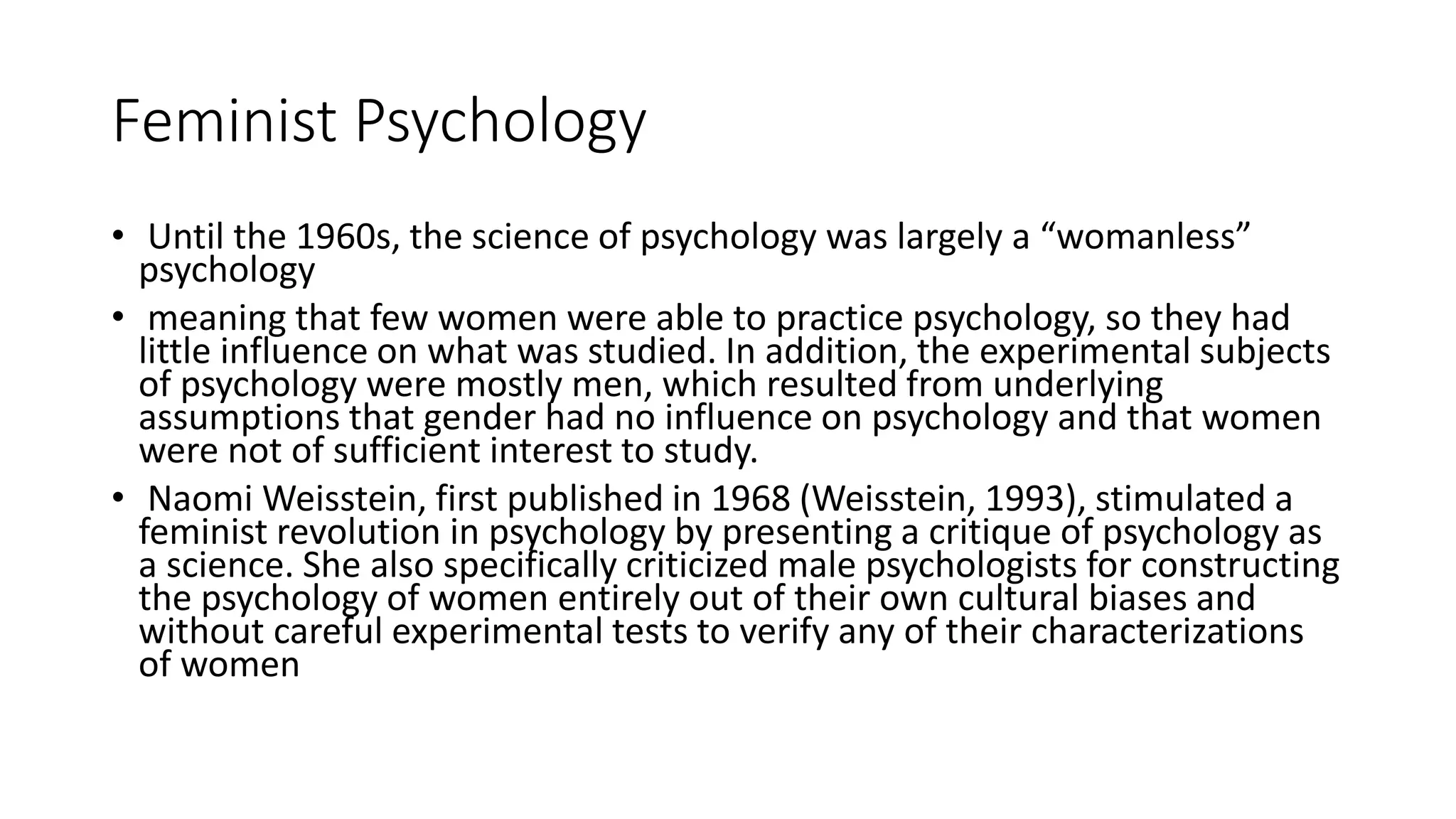 Feminist Psychology
• Until the 1960s, the science of psychology was largely a “womanless”
psychology
• meaning that few women were able to practice psychology, so they had
little influence on what was studied. In addition, the experimental subjects
of psychology were mostly men, which resulted from underlying
assumptions that gender had no influence on psychology and that women
were not of sufficient interest to study.
• Naomi Weisstein, first published in 1968 (Weisstein, 1993), stimulated a
feminist revolution in psychology by presenting a critique of psychology as
a science. She also specifically criticized male psychologists for constructing
the psychology of women entirely out of their own cultural biases and
without careful experimental tests to verify any of their characterizations
of women
 