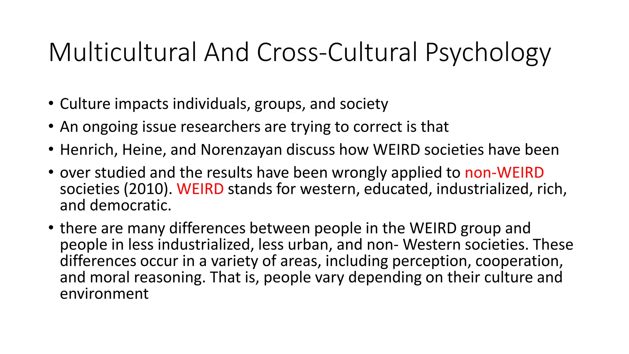 Multicultural And Cross-Cultural Psychology
• Culture impacts individuals, groups, and society
• An ongoing issue researchers are trying to correct is that
• Henrich, Heine, and Norenzayan discuss how WEIRD societies have been
• over studied and the results have been wrongly applied to non-WEIRD
societies (2010). WEIRD stands for western, educated, industrialized, rich,
and democratic.
• there are many differences between people in the WEIRD group and
people in less industrialized, less urban, and non- Western societies. These
differences occur in a variety of areas, including perception, cooperation,
and moral reasoning. That is, people vary depending on their culture and
environment
 