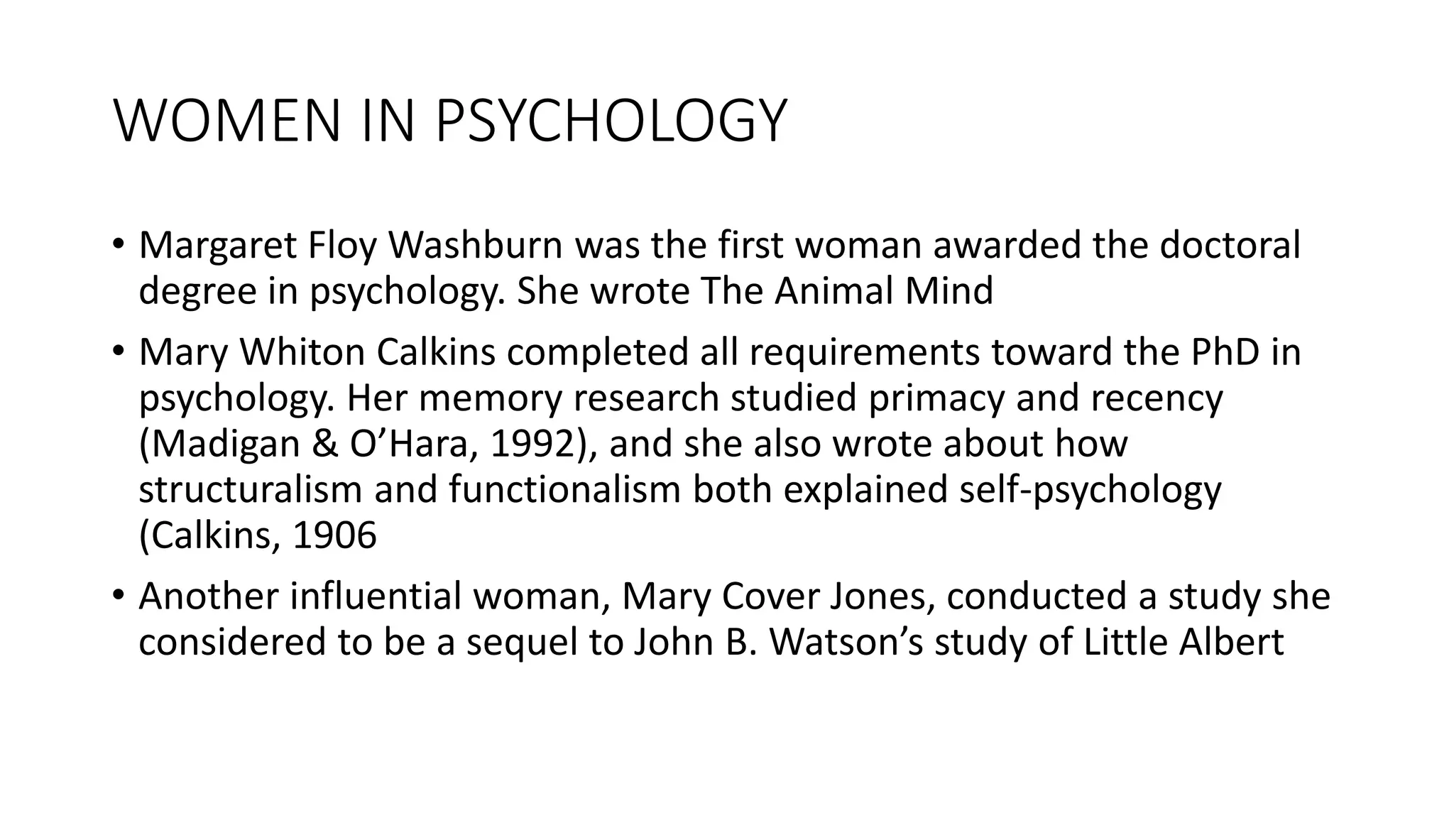 WOMEN IN PSYCHOLOGY
• Margaret Floy Washburn was the first woman awarded the doctoral
degree in psychology. She wrote The Animal Mind
• Mary Whiton Calkins completed all requirements toward the PhD in
psychology. Her memory research studied primacy and recency
(Madigan & O’Hara, 1992), and she also wrote about how
structuralism and functionalism both explained self-psychology
(Calkins, 1906
• Another influential woman, Mary Cover Jones, conducted a study she
considered to be a sequel to John B. Watson’s study of Little Albert
 