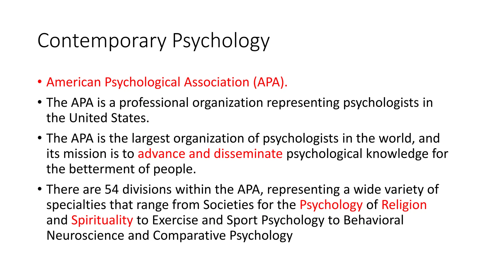 Contemporary Psychology
• American Psychological Association (APA).
• The APA is a professional organization representing psychologists in
the United States.
• The APA is the largest organization of psychologists in the world, and
its mission is to advance and disseminate psychological knowledge for
the betterment of people.
• There are 54 divisions within the APA, representing a wide variety of
specialties that range from Societies for the Psychology of Religion
and Spirituality to Exercise and Sport Psychology to Behavioral
Neuroscience and Comparative Psychology
 