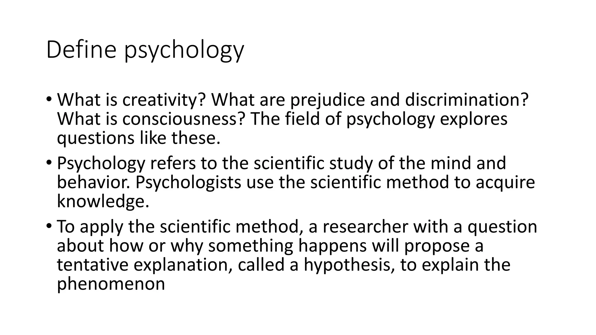 Define psychology
• What is creativity? What are prejudice and discrimination?
What is consciousness? The field of psychology explores
questions like these.
• Psychology refers to the scientific study of the mind and
behavior. Psychologists use the scientific method to acquire
knowledge.
• To apply the scientific method, a researcher with a question
about how or why something happens will propose a
tentative explanation, called a hypothesis, to explain the
phenomenon
 