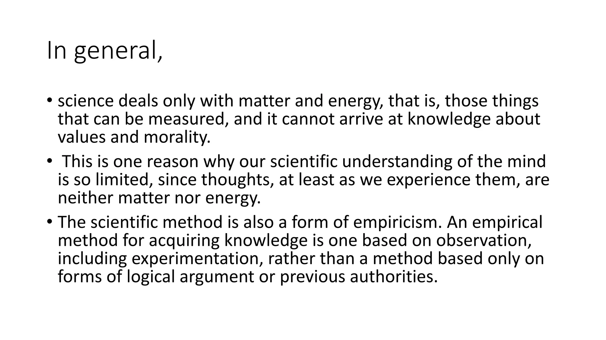 In general,
• science deals only with matter and energy, that is, those things
that can be measured, and it cannot arrive at knowledge about
values and morality.
• This is one reason why our scientific understanding of the mind
is so limited, since thoughts, at least as we experience them, are
neither matter nor energy.
• The scientific method is also a form of empiricism. An empirical
method for acquiring knowledge is one based on observation,
including experimentation, rather than a method based only on
forms of logical argument or previous authorities.
 