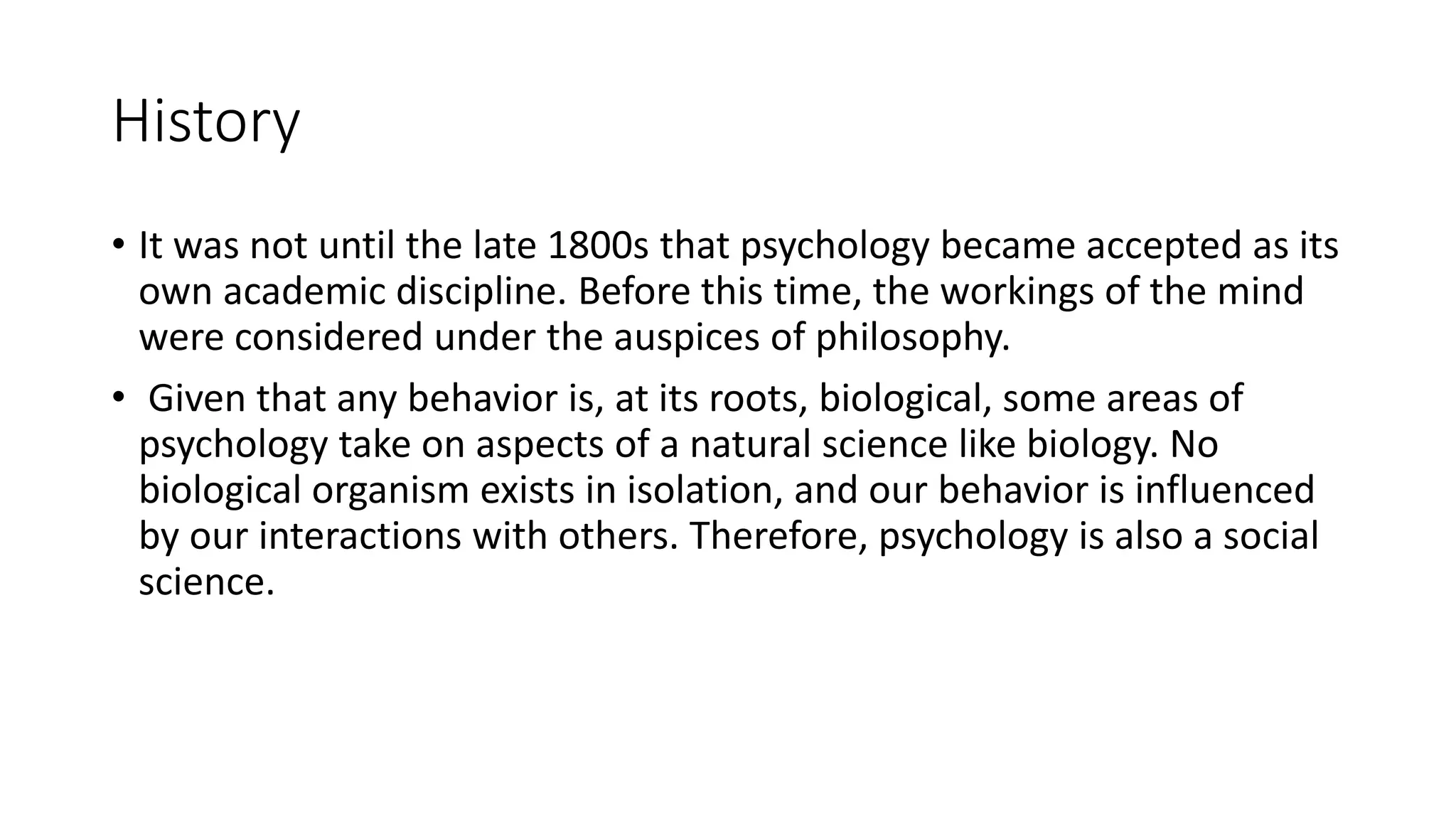 History
• It was not until the late 1800s that psychology became accepted as its
own academic discipline. Before this time, the workings of the mind
were considered under the auspices of philosophy.
• Given that any behavior is, at its roots, biological, some areas of
psychology take on aspects of a natural science like biology. No
biological organism exists in isolation, and our behavior is influenced
by our interactions with others. Therefore, psychology is also a social
science.
 