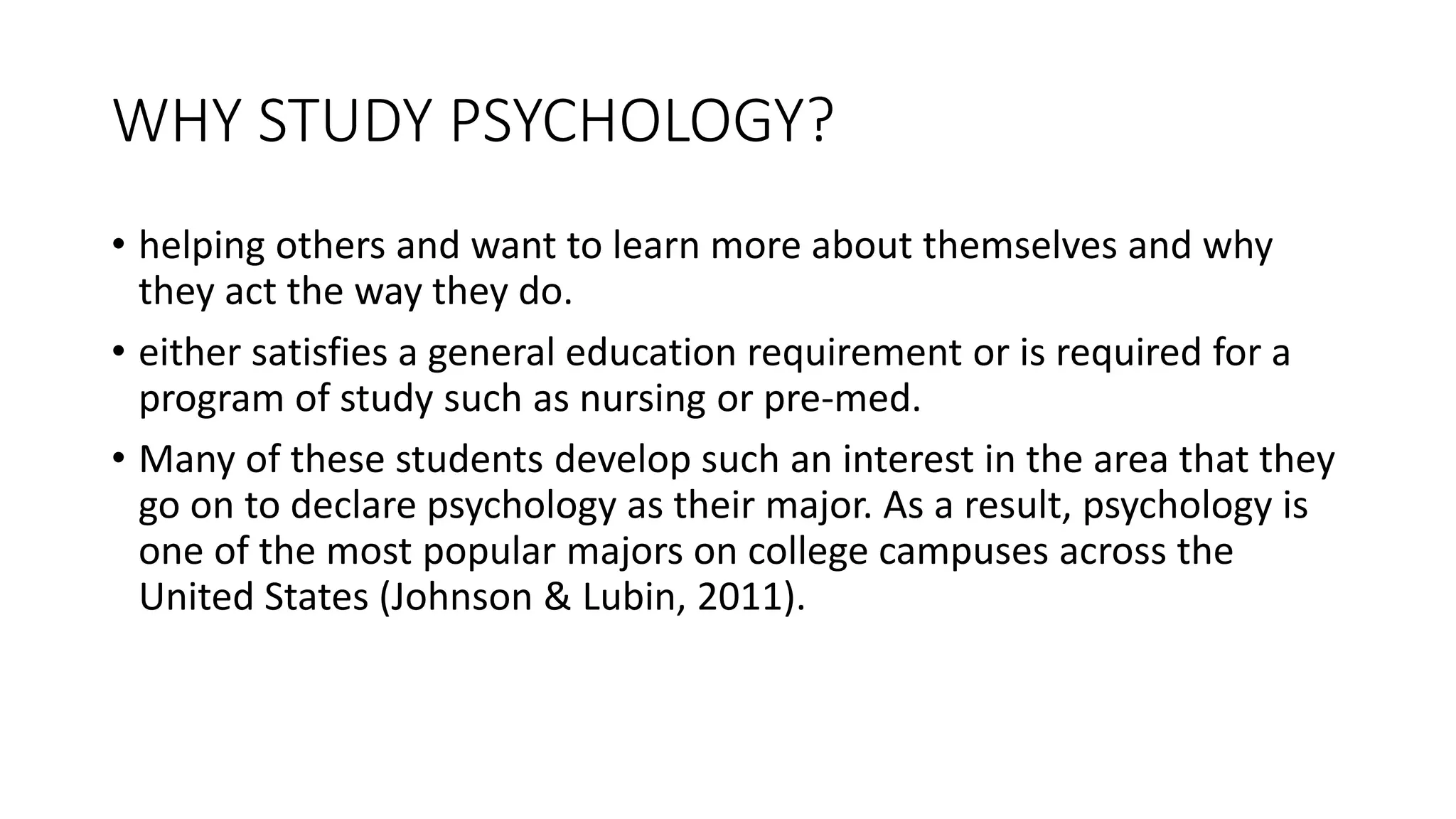 WHY STUDY PSYCHOLOGY?
• helping others and want to learn more about themselves and why
they act the way they do.
• either satisfies a general education requirement or is required for a
program of study such as nursing or pre-med.
• Many of these students develop such an interest in the area that they
go on to declare psychology as their major. As a result, psychology is
one of the most popular majors on college campuses across the
United States (Johnson & Lubin, 2011).
 
