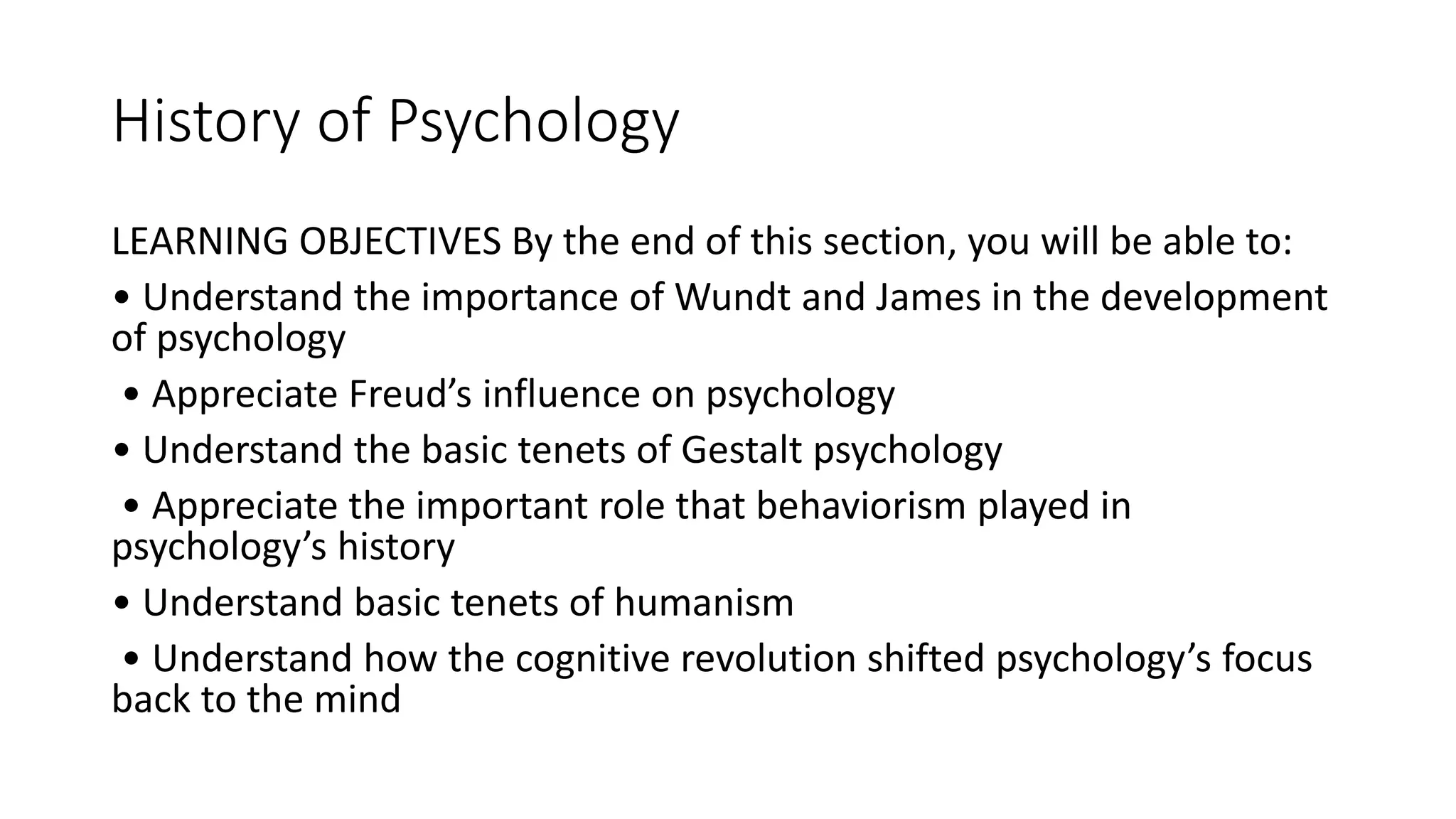 History of Psychology
LEARNING OBJECTIVES By the end of this section, you will be able to:
• Understand the importance of Wundt and James in the development
of psychology
• Appreciate Freud’s influence on psychology
• Understand the basic tenets of Gestalt psychology
• Appreciate the important role that behaviorism played in
psychology’s history
• Understand basic tenets of humanism
• Understand how the cognitive revolution shifted psychology’s focus
back to the mind
 