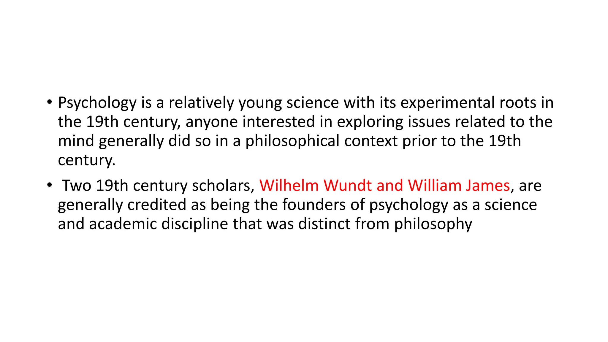 • Psychology is a relatively young science with its experimental roots in
the 19th century, anyone interested in exploring issues related to the
mind generally did so in a philosophical context prior to the 19th
century.
• Two 19th century scholars, Wilhelm Wundt and William James, are
generally credited as being the founders of psychology as a science
and academic discipline that was distinct from philosophy
 