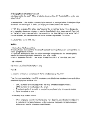 2. Geographical references “Make all
attacks parallel to the road.” “Make all attacks above northing 61” “Restrict all fires on the west
side of hill 48”

3. Danger close - if the target is close enough to friendlies to endanger them. In reality the range
is different per the weapon. In ARMA you might just want to use 600-800 meters.

4. TOT - time on target. This is how play “playtime” the aircraft has. Useful in type 3 requests
or for especially dangerous missions, or used to deconflict with other fires or aircraft. Reported
as “TOT 45-55” which means 45-55 of the current hour. i.e. if its 1240 right now, and a TOT of
45-55 is supplied, this means the aircraft should be attacking between 1245-1255.

5. Altitude “Stay above 3000 ASL”

No Nos

1. Saying “line x” before each line
2. Saying “break” after each line - the aircraft is already copying what you are saying and no one
else is going to be on your net
3. Saying the description of each line before sending it - the point of a 9 line is to be speedy
method of transmitting complex information, don’t slow it down.
4. Do not abbreviate numbers - 1900 is not “nineteen hundred” it is “one, niner, zero, zero”

Type 1 request:

http://www.krauselabs.net/dump/type1.png

Type 2:

“A precision strike on an unmarked t-80 that is not observed by the JTAC”

Type 2 control is used when the JTAC requires control of individual attacks and any or all of the
conditions highlighted as follow exist:

   ●   JTAC is unable to visually acquire the attacking aircraft at weapons release.
   ●   JTAC is unable to visually acquire the target.
   ●   The attacking aircraft is unable to acquire the mark/target prior to weapons release.
   ●   Same procedure as type 1.

The following must be kept in mind:

   ●   When employing unguided munitions using Type 2 control, consideration must be given
       to host aircraft navigation/weapons system accuracy. Inaccurate navigation/weapon
       systems can result in excessive miss distances.
 