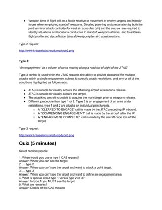 ●   Weapon time of flight will be a factor relative to movement of enemy targets and friendly
       forces when employing standoff weapons. Detailed planning and preparation by both the
       joint terminal attack controller/forward air controller (air) and the aircrew are required to
       identify situations and locations conducive to standoff weapons attacks, and to address
       flight profile and deconfliction (aircraft/weaponry/terrain) considerations.

Type 2 request:

http://www.krauselabs.net/dump/type2.png


Type 3:

“An engagement on a column of tanks moving along a road out of sight of the JTAC”

Type 3 control is used when the JTAC requires the ability to provide clearance for multiple
attacks within a single engagement subject to specific attack restrictions, and any or all of the
conditions highlighted as follows exist:

   ●   JTAC is unable to visually acquire the attacking aircraft at weapons release.
   ●   JTAC is unable to visually acquire the target.
   ●   The attacking aircraft is unable to acquire the mark/target prior to weapons release.
   ●   Different procedure than type 1 or 2. Type 3 is an engagement of an area under
       restrictions, type 1 and 2 are attacks on individual point targets.
           ○ A “CLEARED TO ENGAGE” call is made by the JTAC preceding IP inbound.
           ○ A “COMMENCING ENGAGEMENT” call is made by the aircraft after the IP
           ○ A “ENGAGEMENT COMPLETE” call is made by the aircraft once it is off the
                target

Type 3 request:

http://www.krauselabs.net/dump/type3.png

Quiz (5 minutes)
Select random people:

1. When would you use a type 1 CAS request?
Answer: When you can see the target.
2. … type 2
Answer: When you can’t see the target and want to attack a point target.
3. … type 3
Answer: When you can’t see the target and want to define an engagement area
4. What is special about type 1 versus type 2 or 3?
Answer: In type 1 you MUST see the target
5. What are remarks?
Answer: Details of the CAS mission
 
