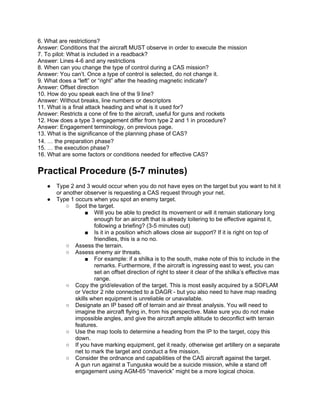 6. What are restrictions?
Answer: Conditions that the aircraft MUST observe in order to execute the mission
7. To pilot: What is included in a readback?
Answer: Lines 4-6 and any restrictions
8. When can you change the type of control during a CAS mission?
Answer: You can’t. Once a type of control is selected, do not change it.
9. What does a “left” or “right” after the heading magnetic indicate?
Answer: Offset direction
10. How do you speak each line of the 9 line?
Answer: Without breaks, line numbers or descriptors
11. What is a final attack heading and what is it used for?
Answer: Restricts a cone of fire to the aircraft, useful for guns and rockets
12. How does a type 3 engagement differ from type 2 and 1 in procedure?
Answer: Engagement terminology, on previous page.
13. What is the significance of the planning phase of CAS?
14. … the preparation phase?
15. … the execution phase?
16. What are some factors or conditions needed for effective CAS?


Practical Procedure (5-7 minutes)
   ●   Type 2 and 3 would occur when you do not have eyes on the target but you want to hit it
       or another observer is requesting a CAS request through your net.
   ●   Type 1 occurs when you spot an enemy target.
           ○ Spot the target.
                   ■ Will you be able to predict its movement or will it remain stationary long
                      enough for an aircraft that is already loitering to be effective against it,
                      following a briefing? (3-5 minutes out)
                   ■ Is it in a position which allows close air support? If it is right on top of
                      friendlies, this is a no no.
           ○ Assess the terrain.
           ○ Assess enemy air threats.
                   ■ For example: if a shilka is to the south, make note of this to include in the
                      remarks. Furthermore, if the aircraft is ingressing east to west, you can
                      set an offset direction of right to steer it clear of the shilka’s effective max
                      range.
           ○ Copy the grid/elevation of the target. This is most easily acquired by a SOFLAM
              or Vector 2 nite connected to a DAGR - but you also need to have map reading
              skills when equipment is unreliable or unavailable.
           ○ Designate an IP based off of terrain and air threat analysis. You will need to
              imagine the aircraft flying in, from his perspective. Make sure you do not make
              impossible angles, and give the aircraft ample altitude to deconflict with terrain
              features.
           ○ Use the map tools to determine a heading from the IP to the target, copy this
              down.
           ○ If you have marking equipment, get it ready, otherwise get artillery on a separate
              net to mark the target and conduct a fire mission.
           ○ Consider the ordnance and capabilities of the CAS aircraft against the target.
              A gun run against a Tunguska would be a suicide mission, while a stand off
              engagement using AGM-65 “maverick” might be a more logical choice.
 