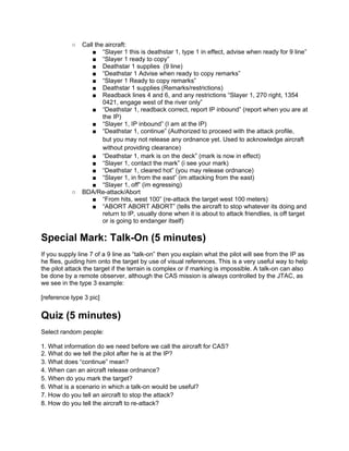 ○   Call the aircraft:
                   ■ “Slayer 1 this is deathstar 1, type 1 in effect, advise when ready for 9 line”
                   ■ “Slayer 1 ready to copy”
                   ■ Deathstar 1 supplies (9 line)
                   ■ “Deathstar 1 Advise when ready to copy remarks”
                   ■ “Slayer 1 Ready to copy remarks”
                   ■ Deathstar 1 supplies (Remarks/restrictions)
                   ■ Readback lines 4 and 6, and any restrictions “Slayer 1, 270 right, 1354
                       0421, engage west of the river only”
                   ■ “Deathstar 1, readback correct, report IP inbound” (report when you are at
                       the IP)
                   ■ “Slayer 1, IP inbound” (I am at the IP)
                   ■ “Deathstar 1, continue” (Authorized to proceed with the attack profile,
                       but you may not release any ordnance yet. Used to acknowledge aircraft
                       without providing clearance)
                   ■ “Deathstar 1, mark is on the deck” (mark is now in effect)
                   ■ “Slayer 1, contact the mark” (i see your mark)
                   ■ “Deathstar 1, cleared hot” (you may release ordnance)
                   ■ “Slayer 1, in from the east” (im attacking from the east)
                   ■ “Slayer 1, off” (im egressing)
           ○   BDA/Re-attack/Abort
                   ■ “From hits, west 100” (re-attack the target west 100 meters)
                   ■ “ABORT ABORT ABORT” (tells the aircraft to stop whatever its doing and
                       return to IP, usually done when it is about to attack friendlies, is off target
                       or is going to endanger itself)

Special Mark: Talk-On (5 minutes)
If you supply line 7 of a 9 line as “talk-on” then you explain what the pilot will see from the IP as
he flies, guiding him onto the target by use of visual references. This is a very useful way to help
the pilot attack the target if the terrain is complex or if marking is impossible. A talk-on can also
be done by a remote observer, although the CAS mission is always controlled by the JTAC, as
we see in the type 3 example:

[reference type 3 pic]


Quiz (5 minutes)
Select random people:

1. What information do we need before we call the aircraft for CAS?
2. What do we tell the pilot after he is at the IP?
3. What does “continue” mean?
4. When can an aircraft release ordnance?
5. When do you mark the target?
6. What is a scenario in which a talk-on would be useful?
7. How do you tell an aircraft to stop the attack?
8. How do you tell the aircraft to re-attack?
 