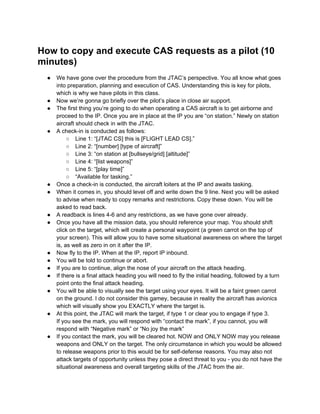 How to copy and execute CAS requests as a pilot (10
minutes)
  ●   We have gone over the procedure from the JTAC’s perspective. You all know what goes
      into preparation, planning and execution of CAS. Understanding this is key for pilots,
      which is why we have pilots in this class.
  ●   Now we’re gonna go briefly over the pilot’s place in close air support.
  ●   The first thing you’re going to do when operating a CAS aircraft is to get airborne and
      proceed to the IP. Once you are in place at the IP you are “on station.” Newly on station
      aircraft should check in with the JTAC.
  ●   A check-in is conducted as follows:
           ○ Line 1: “[JTAC CS] this is [FLIGHT LEAD CS].”
           ○ Line 2: “[number] [type of aircraft]”
           ○ Line 3: “on station at [bullseye/grid] [altitude]”
           ○ Line 4: “[list weapons]”
           ○ Line 5: “[play time]”
           ○ “Available for tasking.”
  ●   Once a check-in is conducted, the aircraft loiters at the IP and awaits tasking.
  ●   When it comes in, you should level off and write down the 9 line. Next you will be asked
      to advise when ready to copy remarks and restrictions. Copy these down. You will be
      asked to read back.
  ●   A readback is lines 4-6 and any restrictions, as we have gone over already.
  ●   Once you have all the mission data, you should reference your map. You should shift
      click on the target, which will create a personal waypoint (a green carrot on the top of
      your screen). This will allow you to have some situational awareness on where the target
      is, as well as zero in on it after the IP.
  ●   Now fly to the IP. When at the IP, report IP inbound.
  ●   You will be told to continue or abort.
  ●   If you are to continue, align the nose of your aircraft on the attack heading.
  ●   If there is a final attack heading you will need to fly the initial heading, followed by a turn
      point onto the final attack heading.
  ●   You will be able to visually see the target using your eyes. It will be a faint green carrot
      on the ground. I do not consider this gamey, because in reality the aircraft has avionics
      which will visually show you EXACTLY where the target is.
  ●   At this point, the JTAC will mark the target, if type 1 or clear you to engage if type 3.
      If you see the mark, you will respond with “contact the mark”, if you cannot, you will
      respond with “Negative mark” or “No joy the mark”
  ●   If you contact the mark, you will be cleared hot. NOW and ONLY NOW may you release
      weapons and ONLY on the target. The only circumstance in which you would be allowed
      to release weapons prior to this would be for self-defense reasons. You may also not
      attack targets of opportunity unless they pose a direct threat to you - you do not have the
      situational awareness and overall targeting skills of the JTAC from the air.
 