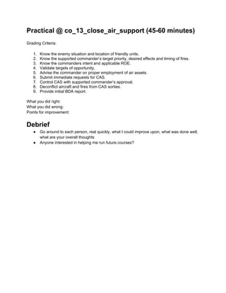 Practical @ co_13_close_air_support (45-60 minutes)
Grading Criteria:

   1.   Know the enemy situation and location of friendly units.
   2.   Know the supported commander’s target priority, desired effects and timing of fires.
   3.   Know the commanders intent and applicable ROE.
   4.   Validate targets of opportunity.
   5.   Advise the commander on proper employment of air assets.
   6.   Submit immediate requests for CAS.
   7.   Control CAS with supported commander’s approval.
   8.   Deconflict aircraft and fires from CAS sorties.
   9.   Provide initial BDA report.

What you did right:
What you did wrong:
Points for improvement:


Debrief
   ●    Go around to each person, real quickly, what I could improve upon, what was done well,
        what are your overall thoughts
   ●    Anyone interested in helping me run future courses?
 
