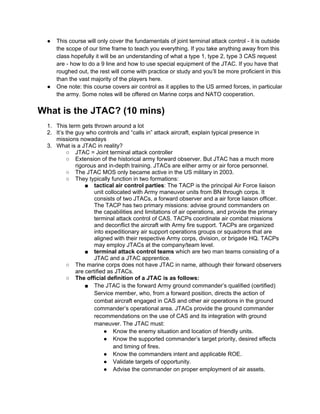 ●   This course will only cover the fundamentals of joint terminal attack control - it is outside
     the scope of our time frame to teach you everything. If you take anything away from this
     class hopefully it will be an understanding of what a type 1, type 2, type 3 CAS request
     are - how to do a 9 line and how to use special equipment of the JTAC. If you have that
     roughed out, the rest will come with practice or study and you’ll be more proficient in this
     than the vast majority of the players here.
 ●   One note: this course covers air control as it applies to the US armed forces, in particular
     the army. Some notes will be offered on Marine corps and NATO cooperation.


What is the JTAC? (10 mins)
 1. This term gets thrown around a lot
 2. It’s the guy who controls and “calls in” attack aircraft, explain typical presence in
    missions nowadays
 3. What is a JTAC in reality?
         ○ JTAC = Joint terminal attack controller
         ○ Extension of the historical army forward observer. But JTAC has a much more
             rigorous and in-depth training. JTACs are either army or air force personnel.
         ○ The JTAC MOS only became active in the US military in 2003.
         ○ They typically function in two formations:
                 ■ tactical air control parties: The TACP is the principal Air Force liaison
                     unit collocated with Army maneuver units from BN through corps. It
                     consists of two JTACs, a forward observer and a air force liaison officer.
                     The TACP has two primary missions: advise ground commanders on
                     the capabilities and limitations of air operations, and provide the primary
                     terminal attack control of CAS. TACPs coordinate air combat missions
                     and deconflict the aircraft with Army fire support. TACPs are organized
                     into expeditionary air support operations groups or squadrons that are
                     aligned with their respective Army corps, division, or brigade HQ. TACPs
                     may employ JTACs at the company/team level.
                 ■ terminal attack control teams which are two man teams consisting of a
                     JTAC and a JTAC apprentice.
         ○ The marine corps does not have JTAC in name, although their forward observers
             are certified as JTACs.
         ○ The official definition of a JTAC is as follows:
                 ■ The JTAC is the forward Army ground commander’s qualified (certified)
                     Service member, who, from a forward position, directs the action of
                     combat aircraft engaged in CAS and other air operations in the ground
                     commander’s operational area. JTACs provide the ground commander
                     recommendations on the use of CAS and its integration with ground
                     maneuver. The JTAC must:
                         ● Know the enemy situation and location of friendly units.
                         ● Know the supported commander’s target priority, desired effects
                             and timing of fires.
                         ● Know the commanders intent and applicable ROE.
                         ● Validate targets of opportunity.
                         ● Advise the commander on proper employment of air assets.
 