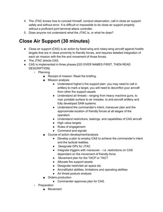 4. The JTAC knows how to conceal himself, conduct observation, call in close air support
     safely and without error. It is difficult or impossible to do close air support properly
     without a proficient joint terminal attack controller.
  5. Does anyone not understand what the JTAC is, or what he does?


Close Air Support (30 minutes)
  ●   Close air support (CAS) is air action by fixed-wing and rotary-wing aircraft against hostile
      targets that are in close proximity to friendly forces, and requires detailed integration of
      each air mission with the fire and movement of those forces.
  ●   The JTAC directs CAS.
  ●   CAS is implemented in three phases [GO OVER NAMES FIRST, THEN READ
      DESCRIPTION].
          ○ Planning
                  ■ Receipt of mission: Read the briefing.
                  ■ Mission analysis
                          ● Understand higher’s fire support plan: you may need to call in
                              artillery to mark a target, you will need to deconflict your aircraft
                              from other fire support assets
                          ● Understand air threats - ranging from heavy machine guns, to
                              man portable surface to air missiles, to anti-aircraft artillery and
                              fully developed SAM systems.
                          ● Understand the commander’s intent, maneuver plan and the
                              approximate location of friendly forces at all stages of the
                              operation
                          ● Understand restrictions, taskings, and capabilities of CAS aircraft
                          ● High value targets
                          ● Rules of engagement
                          ● Command and signals
                  ■ Course of action development/analysis
                          ● Develop a plan to employ CAS to achieve the commander’s intent
                              and the tactical realities.
                          ● Designate OPs for JTAC
                          ● Integrate triggers with maneuver. - i.e. restrictions on CAS
                              dependant on the movement of friendly force
                          ● Movement plan for the TACP or TACT
                          ● Allocate fire support assets
                          ● Designate restricted air space etc
                          ● Aircraft/pilot abilities, limitations and operating abilities
                          ● Air threat posture analysis
                  ■ Orders production
                          ● Commander approves plan for CAS.
          ○ Preparation
                  ■ Movement
 