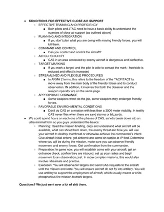 ●   CONDITIONS FOR EFFECTIVE CLOSE AIR SUPPORT
           ○ EFFECTIVE TRAINING AND PROFICIENCY
                   ■ Both pilots and JTAC need to have a basic ability to understand the
                        nuances of close air support (as outlined above)
           ○ PLANNING AND INTEGRATION
                   ■ If you don’t plan what you are doing with moving friendly forces, you will
                        kill them.
           ○ COMMAND AND CONTROL
                   ■ Can you contact and control the aircraft?
           ○ AIR SUPERIORITY
                   ■ CAS in an area contested by enemy aircraft is dangerous and ineffective.
           ○ TARGET MARKING
                   ■ If you mark a target, and the pilot is able to contact the mark - fratricide is
                        reduced and effect is increased
           ○ STREAMLINED AND FLEXIBLE PROCEDURES
                   ■ In ARMA 2 terms, this refers to the freedom of the TACP/TACT to
                        move away from the main body of the friendly forces and to conduct
                        observation. IN addition, it involves that both the observer and the
                        weapon operator are on the same page.
           ○ APPROPRIATE ORDNANCE
                   ■ Some weapons won’t do the job, some weapons may endanger friendly
                        forces.
           ○ FAVORABLE ENVIRONMENTAL CONDITIONS
                   ■ Don’t do CAS on a mission with less than a 3000 meter visibility. In reality
                        CAS never flies when there are sand storms or blizzards.
   ●   We could spend hours on each one of the phases of CAS, so let’s break down into an
       ultra minimal form so you guys understand the basics:
           ○ Planning: Read the mission briefing, copy and understand what aircraft will be
               available, what can shoot them down, the enemy threat and how you will use
               your aircraft to destroy that threat or otherwise achieve the commander’s intent.
               Give aircraft initial orders: get airborne and come on station at IP ford. Determine
               where you will be during the mission, make sure you can observe friendly
               movement and enemy forces. Get confirmation from the commander.
           ○ Preparation: In game now, you will establish coms with your aircraft, get an
               ordnance check, confirm they are inbound, set up your radios and begin
               movement to an observation post. In more complex missions, this would also
               involve rehearsals and practice.
           ○ Execution: You will observe for targets and send CAS requests to the aircraft
               until the mission end state. You will ensure aircraft do not fly into artillery. You will
               use artillery to support the employment of aircraft, which usually means a white
               phosphorous fire mission to mark targets.

Questions? We just went over a lot of shit there.
 
