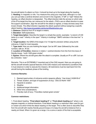 the aircraft starts it’s attack run from. It should be lined up to the target along the heading.
2. Heading: In magnetic or mils. You measure this using your map tools, although in a rush
you can just take a cardinal direction and convert it into magnetic. If “left” or “right” follows the
heading, an offset direction is designated. The offset direction tells the aircrew on which side
of the IP-to-target line they can maneuver for the attack. JTACs use an offset direction to ease
fire support coordination, align the aircraft for the attack or egress, or keep aircrews away from
known threats. The offset direction regulates the attack quadrant without assigning a specific
attack heading. http://www.krauselabs.net/dump/offsetdirection.png
3. Distance: Distance from IP to target in meters.
4. Elevation: Self-explanatory.
5. Target description: Describe the target in a simple few words. examples: “a column of t-90
tanks on a road” “infantry in the open” “infantry in buildings” “BMP3 vehicles in the tree line” “a
bunker”
6. Target location: the GRID of the target, 8 or 10 digit for precision strikes using dumb
ordnance, 6 digit for most requests.
7. Type mark: How you are marking the target. Can be WP, laser (followed by the code
number), talk-on, IR etc
8. Location of friendlies: distance in meters + cardinal direction from the front line trace of
friendly troops. “north 1000 green smoke”
9. Egress: Where the aircraft goes after the attack is complete. Usually an IP or a BP, but can
be a direction, “east.”

Remarks: This is an EXTREMELY important part of the CAS request. Here you are going to
tell the aircraft remarks (special features of the CAS mission) and restrictions (conditions that
it must observe in order to execute the mission). All restrictions must be read back from the
aircraft during the readback phase of the briefing.

Common Remarks:

   1.   Desired type/number of ordnance and/or weapons effects. “Use times 2 AGM 65-d”
   2.   Threat, location, and type of suppression (if any). “ZSU-23 North 1000”
   3.   Hazards to aviation.
   4.   Weather.
   5.   Additional target information.
   6.   Other time considerations.
   7.   Friendly mark (if any). “Friendlies marked green smoke”

Common restrictions:

1. Final attack heading. “Final attack heading X” or “Final attack heading x-x” where x are
degrees magnetic or cardinal directions. Final attack heading is a restriction often used for gun
or rocket runs which limits the attack heading on the target. This is often done to deconflict fires
from the aircraft with nearby friendly ground troops or to keep the aircraft at distance from a
nearby air threat. When it is given as a range, it is a cone or sector of fire that is acceptable.
 