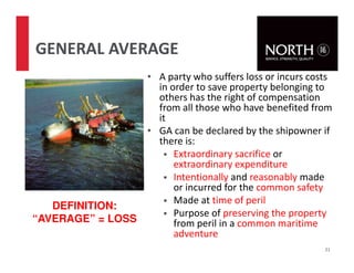 • A party who suffers loss or incurs costs
in order to save property belonging to
others has the right of compensation
from all those who have benefited from
it
• GA can be declared by the shipowner if
there is:
Extraordinary sacrifice or
extraordinary expenditure
Intentionally and reasonably made
or incurred for the common safety
Made at time of peril
Purpose of preserving the property
from peril in a common maritime
adventure
21
GENERAL AVERAGE
DEFINITION:
“AVERAGE” = LOSS
 