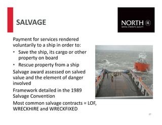 Payment for services rendered
voluntarily to a ship in order to:
• Save the ship, its cargo or other
property on board
• Rescue property from a ship
Salvage award assessed on salved
value and the element of danger
involved
Framework detailed in the 1989
Salvage Convention
Most common salvage contracts = LOF,
WRECKHIRE and WRECKFIXED
27
SALVAGE
 