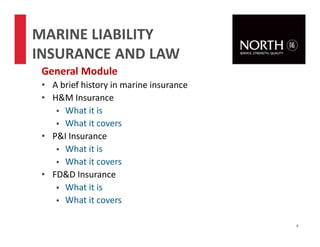 General Module
• A brief history in marine insurance
• H&M Insurance
What it is
What it covers
• P&I Insurance
What it is
What it covers
• FD&D Insurance
What it is
What it covers
4
MARINE LIABILITY
INSURANCE AND LAW
 